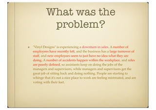 What was the
          problem?
"Vinyl Designs" is experiencing a downturn in sales. A number of
employees have recently left, and the business has a large turnover of
staff, and new employees seem to just have no idea what they are
doing. A number of accidents happen within the workplace, and roles
are poorly deﬁned, so assistants keep on doing the jobs of the
managers and supervisors, while managers and supervisors get the
great job of sitting back and doing nothing. People are starting to
whinge that it's not a nice place to work are feeling mistreated, and are
voting with their feet.
 