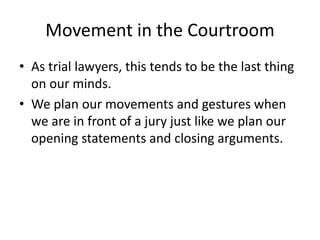 Movement in the Courtroom
• As trial lawyers, this tends to be the last thing
on our minds.
• We plan our movements and gestures when
we are in front of a jury just like we plan our
opening statements and closing arguments.
 