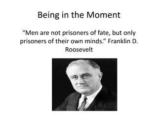 Being in the Moment
“Men are not prisoners of fate, but only
prisoners of their own minds.” Franklin D.
Roosevelt
 