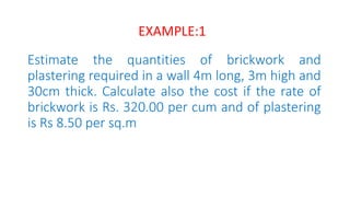 Estimate the quantities of brickwork and
plastering required in a wall 4m long, 3m high and
30cm thick. Calculate also the cost if the rate of
brickwork is Rs. 320.00 per cum and of plastering
is Rs 8.50 per sq.m
EXAMPLE:1
 