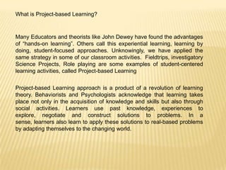 What is Project-based Learning?

Many Educators and theorists like John Dewey have found the advantages
of “hands-on learning”. Others call this experiential learning, learning by
doing, student-focused approaches. Unknowingly, we have applied the
same strategy in some of our classroom activities. Fieldtrips, investigatory
Science Projects, Role playing are some examples of student-centered
learning activities, called Project-based Learning
Project-based Learning approach is a product of a revolution of learning
theory. Behaviorists and Psychologists acknowledge that learning takes
place not only in the acquisition of knowledge and skills but also through
social activities. Learners use past knowledge, experiences to
explore, negotiate and construct solutions to problems. In a
sense, learners also learn to apply these solutions to real-based problems
by adapting themselves to the changing world.

 