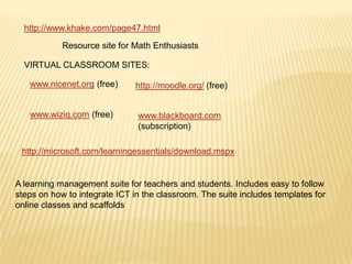 http://www.khake.com/page47.html
Resource site for Math Enthusiasts
VIRTUAL CLASSROOM SITES:
www.nicenet.org (free)

http://moodle.org/ (free)

www.wiziq.com (free)

www.blackboard.com
(subscription)

http://microsoft.com/learningessentials/download.mspx

A learning management suite for teachers and students. Includes easy to follow
steps on how to integrate ICT in the classroom. The suite includes templates for
online classes and scaffolds

 