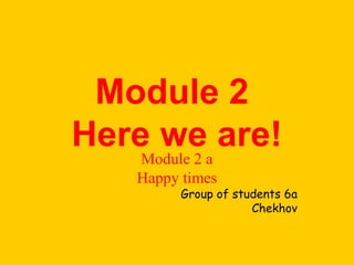 Module 2 
Here we are! Module 2 a 
Happy times 
Group of students 6a 
Chekhov 
 