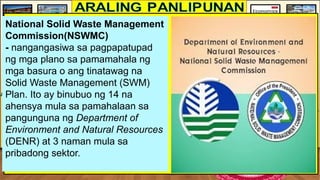 National Solid Waste Management
Commission(NSWMC)
- nangangasiwa sa pagpapatupad
ng mga plano sa pamamahala ng
mga basura o ang tinatawag na
Solid Waste Management (SWM)
Plan. Ito ay binubuo ng 14 na
ahensya mula sa pamahalaan sa
pangunguna ng Department of
Environment and Natural Resources
(DENR) at 3 naman mula sa
pribadong sektor.
 
