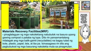 Materials Recovery Facilities(MRF)
- pinaglalagyan ng mga nakolektang nabubulok na basura upang
gawing compost o pataba ng lupa. Dito rin pansamantalang
inilalagak ang mga balik-gamit (recyclables) na bagay tulad ng
bote, plastic, papel, lata, at iba pa. Isinasagawa rin dito ang
pagbubukod ng mga basurang nakolekta mula sa pinagmulan.
 