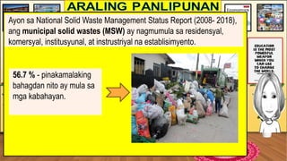 Ayon sa National Solid Waste Management Status Report (2008- 2018),
ang municipal solid wastes (MSW) ay nagmumula sa residensyal,
komersyal, institusyunal, at instrustriyal na establisimyento.
56.7 % - pinakamalaking
bahagdan nito ay mula sa
mga kabahayan.
 