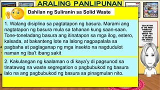 Dahilan ng Suliranin sa Solid Waste
1. Walang disiplina sa pagtatapon ng basura. Marami ang
nagtatapon ng basura mula sa tahanan kung saan-saan.
Tone-toneladang basura ang itinatapon sa mga ilog, estero,
kalsada, at bakanteng lote na lalong nagpapalala sa
pagbaha at paglaganap ng mga insekto na nagdudulot
naman ng iba’t ibang sakit
2. Kakulangan ng kaalaman o di kaya’y di pagsunod sa
tinatawag na waste segregation o pagbubukod ng basura
lalo na ang pagbubukod ng basura sa pinagmulan nito.
 