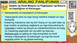 Epekto ng Hindi Maayos na Pagtatapon ng Basura
sa Kapaligiran at Kalusugan
1. Nakaaapekto sa kapaligiran at kalusugan.
- mapanganib para sa mga taong nakatira malapit sa mga
dumpsite
- maaaring makakuha sila ng iba’t ibang uri ng sakit dala ng
mga insekto at pesteng naglipana sa mga basurahang ito
Leachate o katas ng basura ay nakakokontamina sa tubig
na maaaring pagmulan din ng sakit ng mga tao.
Methane gas na galing sa mga dumpsites ay hindi
lamang mapanganib sa kalusugan ng mga tao kundi
nagiging sanhi rin ng global warming.
 