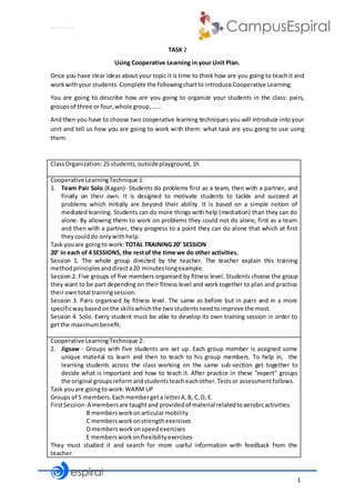 1
Why not CLIL?
TASK 2
Using Cooperative Learning in your Unit Plan.
Once you have clear ideas about your topic it is time to think how are you going to teachit and
workwithyour students.Complete the followingchartto introduce Cooperative Learning.
You are going to describe how are you going to organize your students in the class: pairs,
groupsof three or four,whole group,……
And then you have to choose two cooperative learning techniques you will introduce into your
unit and tell us how you are going to work with them: what task are you going to use using
them.
ClassOrganization:25 students,outsideplayground,1h
Cooperative LearningTechnique 1:
1. Team Pair Solo (Kagan)- Students do problems first as a team, then with a partner, and
finally on their own. It is designed to motivate students to tackle and succeed at
problems which initially are beyond their ability. It is based on a simple notion of
mediated learning. Students can do more things with help (mediation) than they can do
alone. By allowing them to work on problems they could not do alone, first as a team
and then with a partner, they progress to a point they can do alone that which at first
theycoulddo onlywithhelp.
Task youare goingto work: TOTAL TRAINING 20’ SESSION
20’ in each of 4 SESSIONS, the restof the time we do other activities.
Session 1. The whole group directed by the teacher. The teacher explain this training
methodprinciplesanddirecta20 minuteslongexample.
Session 2. Five groups of five members organised by fitness level. Students choose the group
they want to be part depending on their fitness level and work together to plan and practice
theirowntotal trainingsession.
Session 3. Pairs organised by fitness level. The same as before but in pairs and in a more
specificwaybasedonthe skillswhichthe twostudentsneedtoimprove the most.
Session 4. Solo. Every student must be able to develop its own training session in order to
getthe maximumbenefit.
Cooperative LearningTechnique 2:
2. Jigsaw - Groups with five students are set up. Each group member is assigned some
unique material to learn and then to teach to his group members. To help in, the
learning students across the class working on the same sub-section get together to
decide what is important and how to teach it. After practice in these "expert" groups
the original groupsreformandstudentsteacheachother.Testsor assessmentfollows.
Task youare goingto work:WARM UP
Groups of 5 members.Eachmembergeta letterA,B, C,D, E.
FirstSession:A membersare taughtand providedof material relatedtoaerobicactivities.
B membersworkonarticularmobility
C membersworkonstrengthexercises
D membersworkonspeedexercises
E membersworkonflexibilityexercises
They must studied it and search for more useful information with feedback from the
teacher.
 