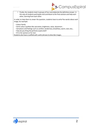 Why not CLIL? 
 
 
2
• Finally, the students meet in groups of four and elaborate the definitive answer. In 
this way all students participate and contribute to the final solution and help each 
other, learning from each other. 
In order to help them to anwer the question, students have to write five words about each 
image, for exemple: 
-Colour family 
-Some colour qualities like saturation, brightness, value, dynamism... 
-Sensations and feelings such as comfort, tenderness, breathless, warm, cool, airy… 
-How do you thing the perfume could smell? 
-If it is for women or for men 
Students also have a scaffold with useful phrases to describe images. 
 
 