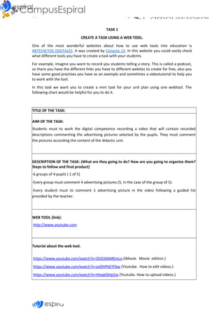 Why
TASK 1
CREATE A TASK USING A WEB TOOL.
One of the most wonderful websites about how to use web tools into education is
ARTEFACTOS DIGITALES. It was created by Conecta 13. In this website you could easily check
what different tools you have to create a task with your students.
For example, imagine you want to record you students telling a story. This is called a podcast,
so there you have the different links you have to different webites to create for free, also you
have some good practises you have as an example and sometimes a videotutorial to help you
to work with the tool.
In this task we want you to create a mini task for your unit plan using one webtool. The
following chart would be helpful for you to do it.
TITLE OF THE TASK:
AIM OF THE TASK:
Students must to work the digital competence recording a video that will contain recorded
descriptions commenting the advertising pictures selected by the pupils. They must comment
the pictures according the content of the didactic unit.
DESCRIPTION OF THE TASK: (What are they going to do? How are you going to organize them?
Steps to follow and final product)
·6 groups of 4 pupils ( 1 of 5)
·Every group must comment 4 advertising pictures (5, in the case of the group of 5).
·Every student must to comment 1 advertising picture in the video following a guided list
provided by the teacher.
WEB TOOL (link):
http://www.youtube.com
Tutorial about the web tool.
https://www.youtube.com/watch?v=ZGG5kbMKmLo (iMovie. Movie edition.)
https://www.youtube.com/watch?v=yvOHPkEYFbw (Youtube. How to edit videos.)
https://www.youtube.com/watch?v=Hlxqk0iHp5w (Youtube. How to upload videos.)
 