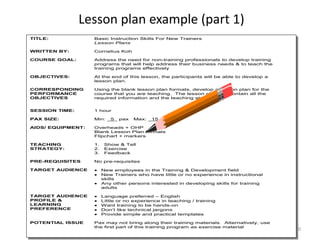 ckby/BasicTTT/18Jul08/Rev6 10
Lesson plan example (part 1)
TITLE: Basic Instruction Skills For New Trainers
Lesson Plans
WRITTEN BY: Cornelius Koh
COURSE GOAL: Address the need for non-training professionals to develop training
programs that will help address their business needs & to teach the
training programs effectively
OBJECTIVES:
CORRESPONDING
PERFORMANCE
OBJECTIVES
At the end of this lesson, the participants will be able to develop a
lesson plan.
Using the blank lesson plan formats, develop a lesson plan for the
course that you are teaching. The lesson plan will contain all the
required information and the teaching strategy
SESSION TIME: 1 hour
PAX SIZE: Min: _5_ pax Max: _15_ pax
AIDS/ EQUIPMENT: Overheads + OHP
Blank Lesson Plan formats
Flipchart + markers
TEACHING
STRATEGY:
1. Show & Tell
2. Exercise
3. Feedback
PRE-REQUISITES No pre-requisites
TARGET AUDIENCE  New employees in the Training & Development field
 New Trainers who have little or no experience in instructional
skills
 Any other persons interested in developing skills for training
adults
TARGET AUDIENCE
PROFILE &
LEARNING
PREFERENCE
 Language preferred – English
 Little or no experience in teaching / training
 Want training to be hands-on
 Don’t like technical jargons
 Provide simple and practical templates
POTENTIAL ISSUE Pax may not bring along their training materials. Alternatively, use
the first part of this training program as exercise material
 