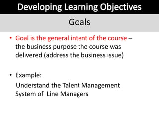Goals
• Goal is the general intent of the course –
the business purpose the course was
delivered (address the business issue)
• Example:
Understand the Talent Management
System of Line Managers
 