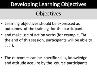 Objectives
• Learning objectives should be expressed as
outcomes of the training for the participants
• and make use of action verbs (for example, ‘‘At
the end of this session, participants will be able to
. . .’’).
• The outcomes can be specific skills, knowledge
and attitude acquire by the course participants
 