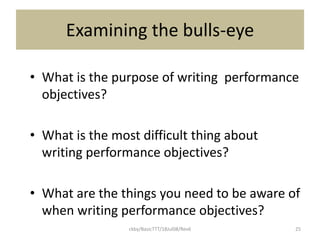 ckby/BasicTTT/18Jul08/Rev6 25
Examining the bulls-eye
• What is the purpose of writing performance
objectives?
• What is the most difficult thing about
writing performance objectives?
• What are the things you need to be aware of
when writing performance objectives?
 