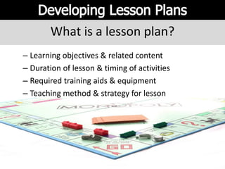 What is a lesson plan?
– Learning objectives & related content
– Duration of lesson & timing of activities
– Required training aids & equipment
– Teaching method & strategy for lesson
 