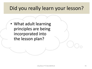 ckby/BasicTTT/18Jul08/Rev6 45
Did you really learn your lesson?
• What adult learning
principles are being
incorporated into
the lesson plan?
 