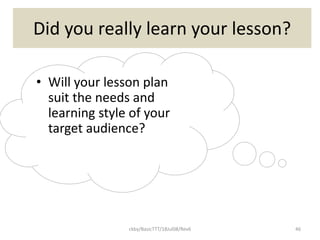 ckby/BasicTTT/18Jul08/Rev6 46
Did you really learn your lesson?
• Will your lesson plan
suit the needs and
learning style of your
target audience?
 