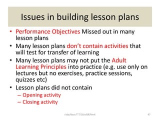 ckby/BasicTTT/18Jul08/Rev6 47
Issues in building lesson plans
• Performance Objectives Missed out in many
lesson plans
• Many lesson plans don’t contain activities that
will test for transfer of learning
• Many lesson plans may not put the Adult
Learning Principles into practice (e.g. use only on
lectures but no exercises, practice sessions,
quizzes etc)
• Lesson plans did not contain
– Opening activity
– Closing activity
 