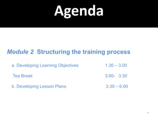 4
Agenda
Module 2 Structuring the training process
a. Developing Learning Objectives 1.30 – 3.00
Tea Break 3.00- 3.30
b. Developing Lesson Plans 3.30 – 6.00
 