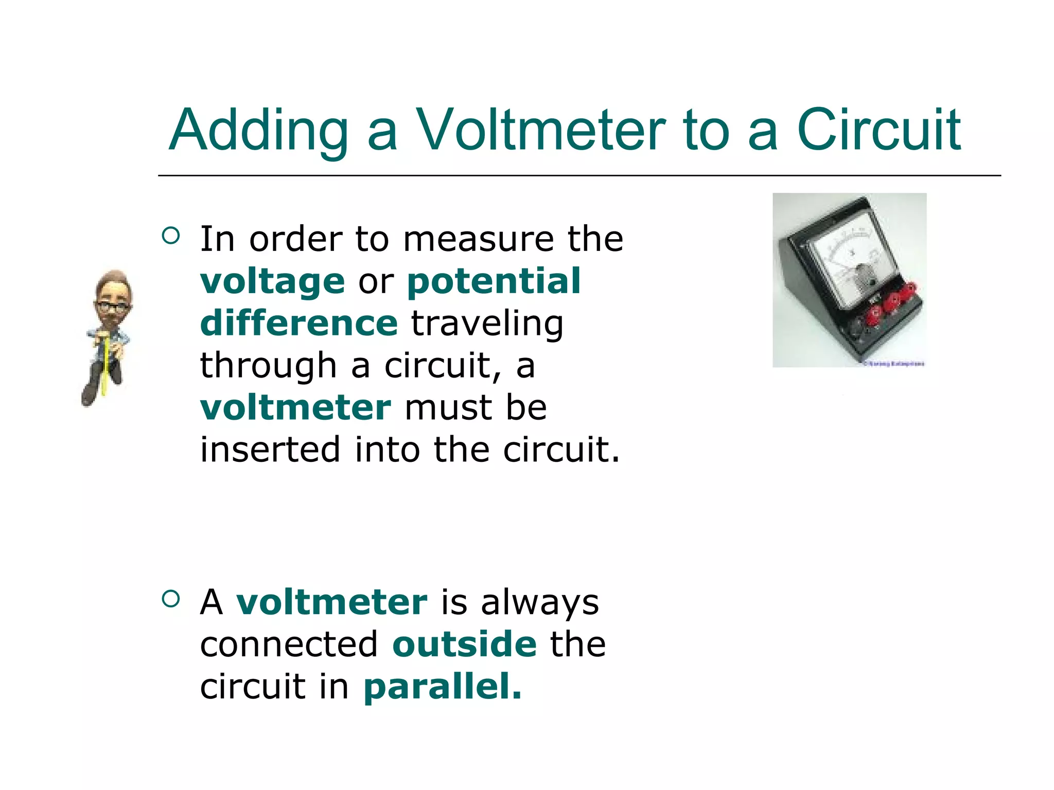 Adding a Voltmeter to a Circuit
   In order to measure the
    voltage or potential
    difference traveling
    through a circuit, a
    voltmeter must be
    inserted into the circuit.



   A voltmeter is always
    connected outside the
    circuit in parallel.
                                 V
 