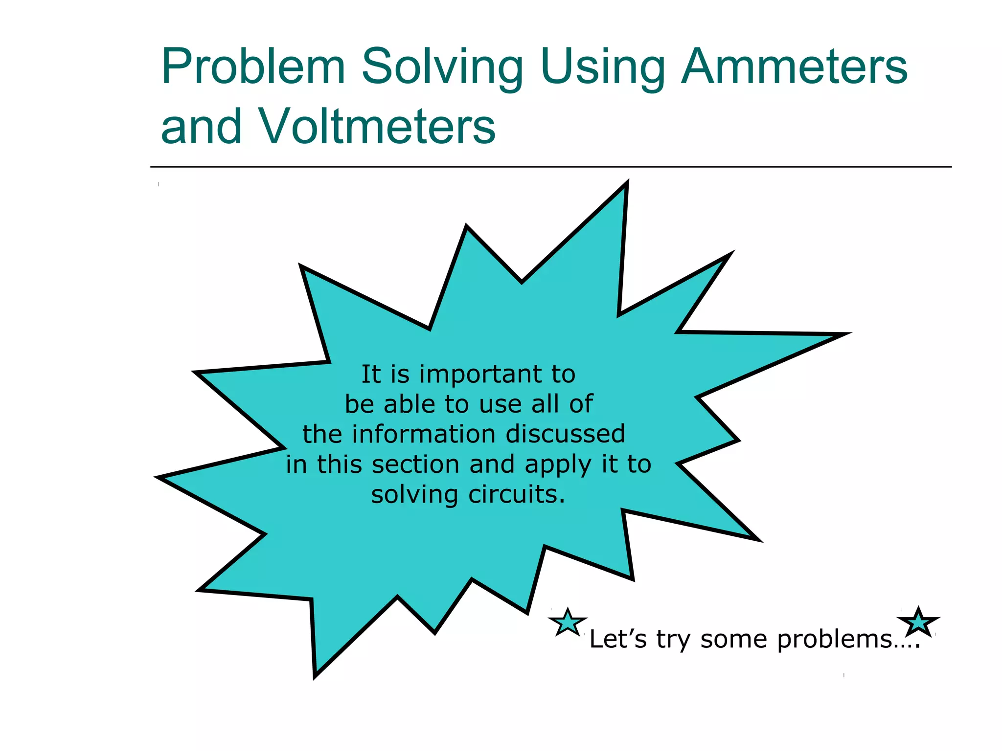 Problem Solving Using Ammeters
and Voltmeters



            It is important to
          be able to use all of
       the information discussed
     in this section and apply it to
             solving circuits.




                              Let’s try some problems….
 