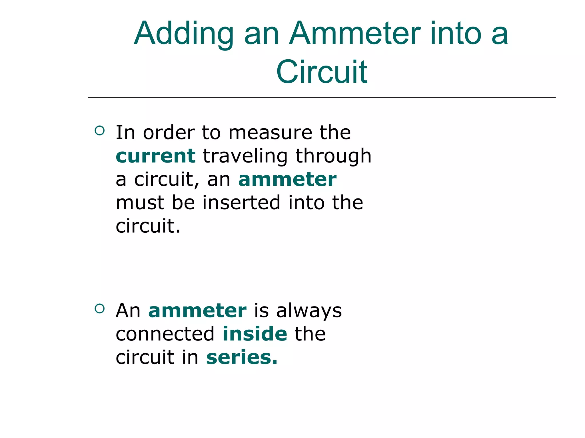 Adding an Ammeter into a
              Circuit
   In order to measure the
    current traveling through
    a circuit, an ammeter
    must be inserted into the
    circuit.



   An ammeter is always        A
    connected inside the
    circuit in series.
 
