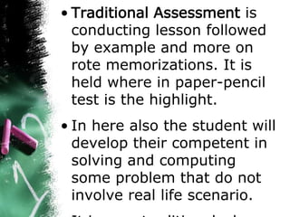 • Traditional Assessment is
conducting lesson followed
by example and more on
rote memorizations. It is
held where in paper-pencil
test is the highlight.
• In here also the student will
develop their competent in
solving and computing
some problem that do not
involve real life scenario.
 