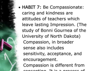  HABIT 7: Be Compassionate:
caring and kindness are
attitudes of teachers which
leave lasting Impression. (The
study of Bonni Gournea of the
University of North Dakota)
Compassion, in broader
sense also includes
sensitivity, acceptance, and
encouragement.
Compassion is different from
 