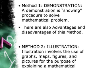 • Method 1: DEMONSTRATION:
A demonstration is “showing”
procedure to solve
mathematical problem.
• There are also Advantages and
disadvantages of this Method.
• METHOD 2: ILLUSTRATION:
Illustration involves the use of
graphs, maps, figures, and
pictures for the purpose of
explaining a mathematical
 