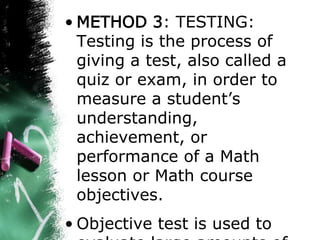 • METHOD 3: TESTING:
Testing is the process of
giving a test, also called a
quiz or exam, in order to
measure a student’s
understanding,
achievement, or
performance of a Math
lesson or Math course
objectives.
• Objective test is used to
 