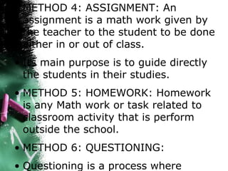 • METHOD 4: ASSIGNMENT: An
assignment is a math work given by
the teacher to the student to be done
either in or out of class.
• Its main purpose is to guide directly
the students in their studies.
• METHOD 5: HOMEWORK: Homework
is any Math work or task related to
classroom activity that is perform
outside the school.
• METHOD 6: QUESTIONING:
• Questioning is a process where
 
