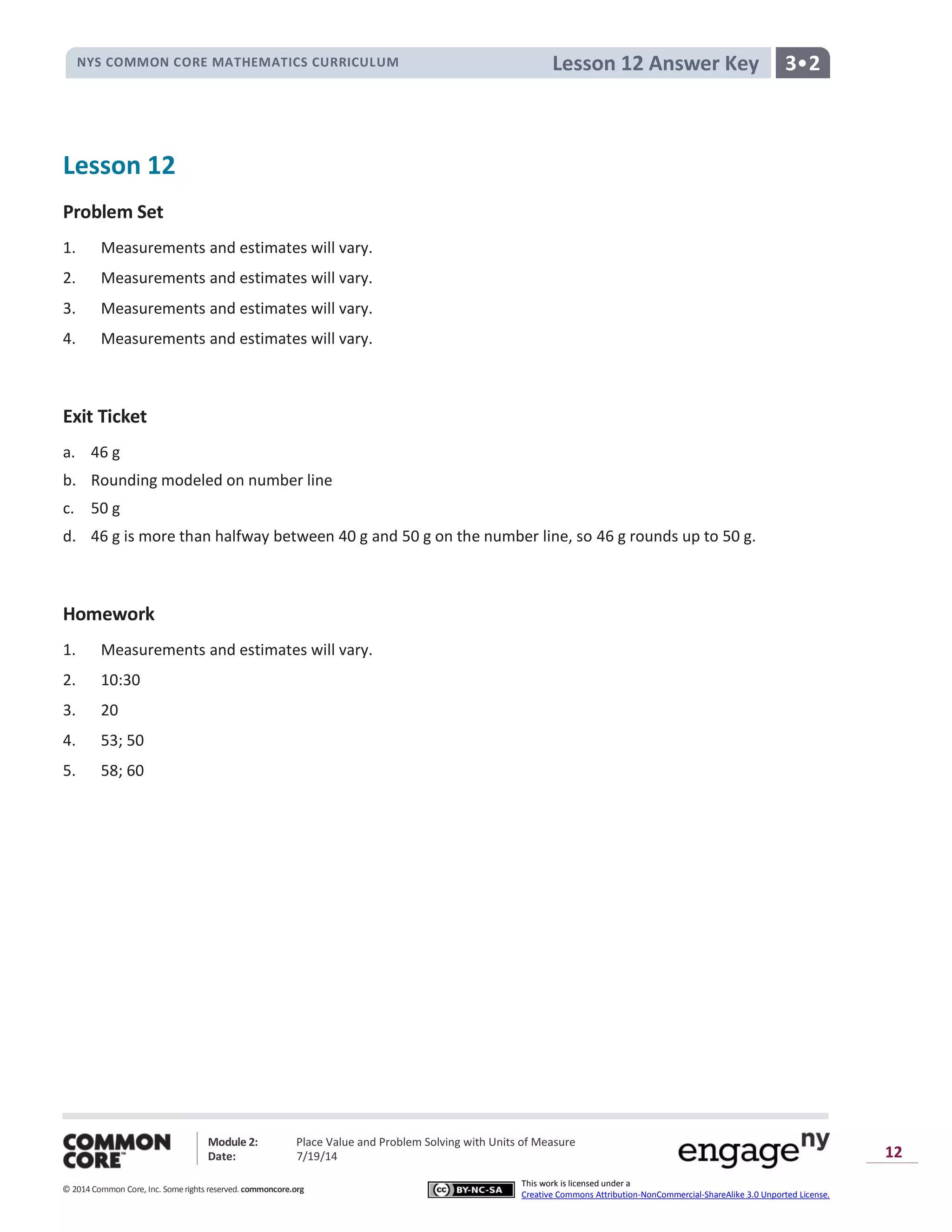 NYS COMMON CORE MATHEMATICS CURRICULUM
Module 2: Place Value and Problem Solving with Units of Measure
Date: 7/19/14
© 2014 Common Core, Inc. Somerights reserved. commoncore.org
3•2
This work is licensed under a
Creative Commons Attribution-NonCommercial-ShareAlike 3.0 Unported License.
12
Lesson 12 Answer Key
Lesson 12
Problem Set
1. Measurements and estimates will vary.
2. Measurements and estimates will vary.
3. Measurements and estimates will vary.
4. Measurements and estimates will vary.
Exit Ticket
a. 46 g
b. Rounding modeled on number line
c. 50 g
d. 46 g is more than halfway between 40 g and 50 g on the number line, so 46 g rounds up to 50 g.
Homework
1. Measurements and estimates will vary.
2. 10:30
3. 20
4. 53; 50
5. 58; 60
 