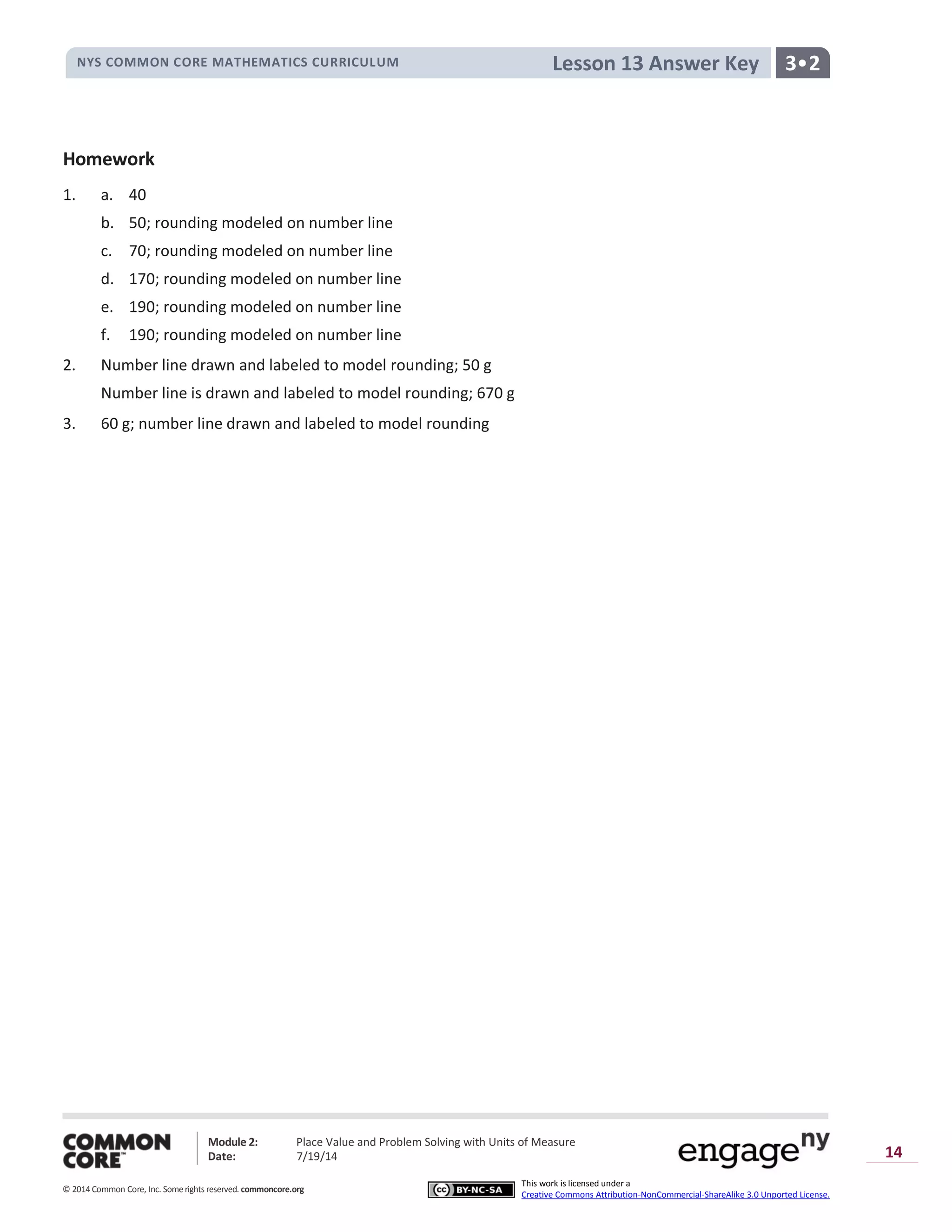 NYS COMMON CORE MATHEMATICS CURRICULUM 3•2Lesson 13 Answer Key
Module 2: Place Value and Problem Solving with Units of Measure
Date: 7/19/14
© 2014 Common Core, Inc. Somerights reserved. commoncore.org
This work is licensed under a
Creative Commons Attribution-NonCommercial-ShareAlike 3.0 Unported License.
14
Homework
1. a. 40
b. 50; rounding modeled on number line
c. 70; rounding modeled on number line
d. 170; rounding modeled on number line
e. 190; rounding modeled on number line
f. 190; rounding modeled on number line
2. Number line drawn and labeled to model rounding; 50 g
Number line is drawn and labeled to model rounding; 670 g
3. 60 g; number line drawn and labeled to model rounding
 