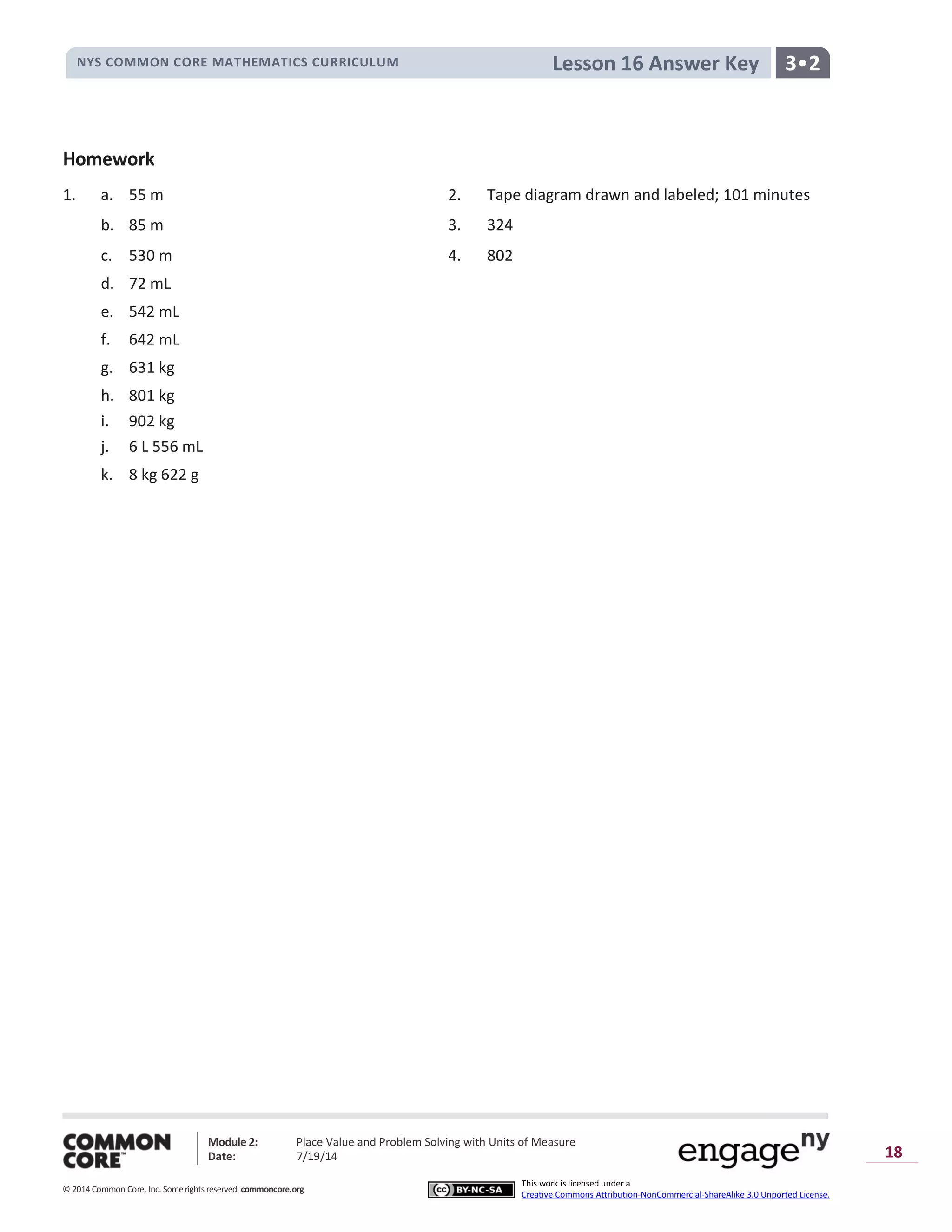 NYS COMMON CORE MATHEMATICS CURRICULUM 3•2Lesson 16 Answer Key
Module 2: Place Value and Problem Solving with Units of Measure
Date: 7/19/14
© 2014 Common Core, Inc. Somerights reserved. commoncore.org
This work is licensed under a
Creative Commons Attribution-NonCommercial-ShareAlike 3.0 Unported License.
18
Homework
1. a. 55 m 2. Tape diagram drawn and labeled; 101 minutes
b. 85 m 3. 324
c. 530 m 4. 802
d. 72 mL
e. 542 mL
f. 642 mL
g. 631 kg
h. 801 kg
i. 902 kg
j. 6 L 556 mL
k. 8 kg 622 g
 