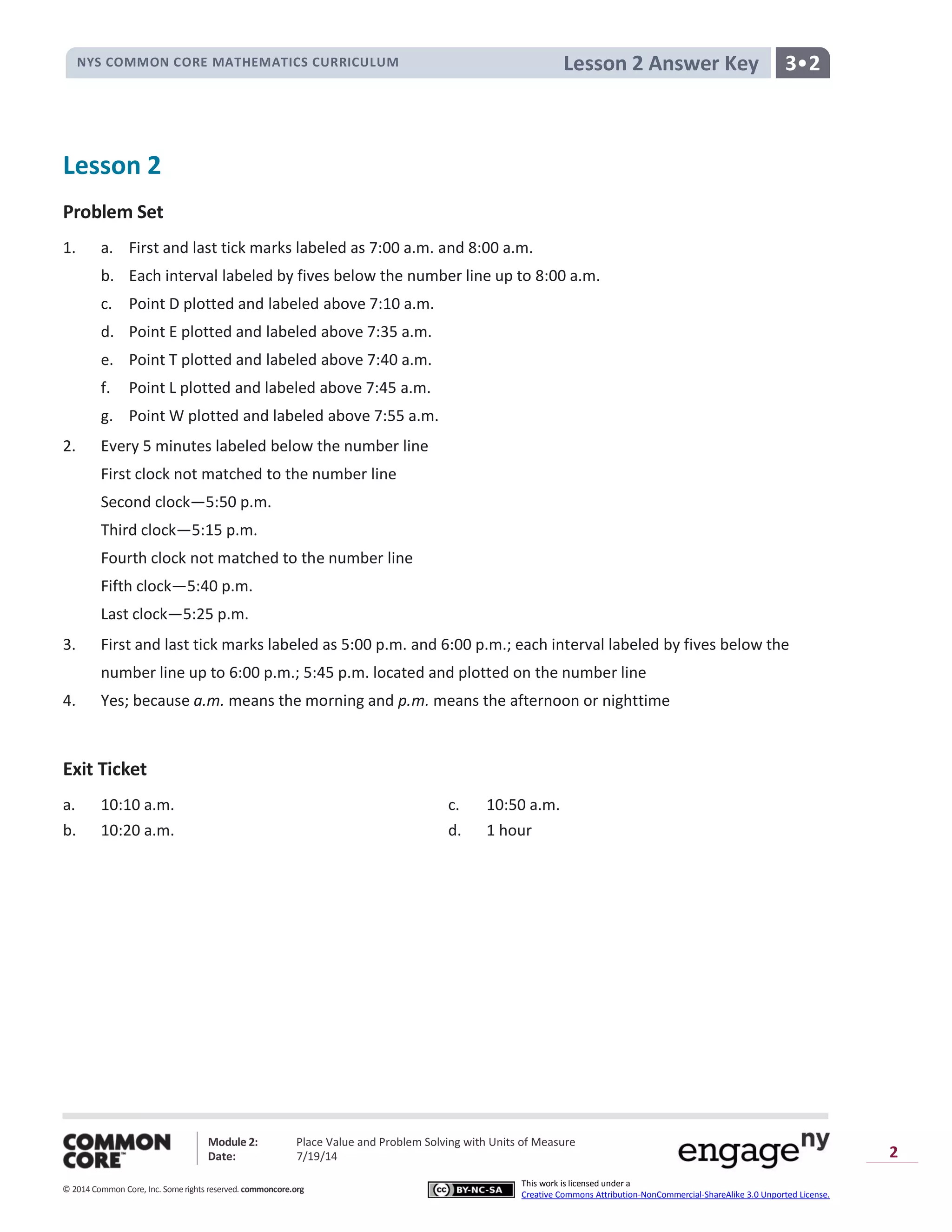 NYS COMMON CORE MATHEMATICS CURRICULUM 3•2Lesson 2 Answer Key
Module 2: Place Value and Problem Solving with Units of Measure
Date: 7/19/14
© 2014 Common Core, Inc. Somerights reserved. commoncore.org
This work is licensed under a
Creative Commons Attribution-NonCommercial-ShareAlike 3.0 Unported License.
2
Lesson 2
Problem Set
1. a. First and last tick marks labeled as 7:00 a.m. and 8:00 a.m.
b. Each interval labeled by fives below the number line up to 8:00 a.m.
c. Point D plotted and labeled above 7:10 a.m.
d. Point E plotted and labeled above 7:35 a.m.
e. Point T plotted and labeled above 7:40 a.m.
f. Point L plotted and labeled above 7:45 a.m.
g. Point W plotted and labeled above 7:55 a.m.
2. Every 5 minutes labeled below the number line
First clock not matched to the number line
Second clock—5:50 p.m.
Third clock—5:15 p.m.
Fourth clock not matched to the number line
Fifth clock—5:40 p.m.
Last clock—5:25 p.m.
3. First and last tick marks labeled as 5:00 p.m. and 6:00 p.m.; each interval labeled by fives below the
number line up to 6:00 p.m.; 5:45 p.m. located and plotted on the number line
4. Yes; because a.m. means the morning and p.m. means the afternoon or nighttime
Exit Ticket
a. 10:10 a.m. c. 10:50 a.m.
b. 10:20 a.m. d. 1 hour
 