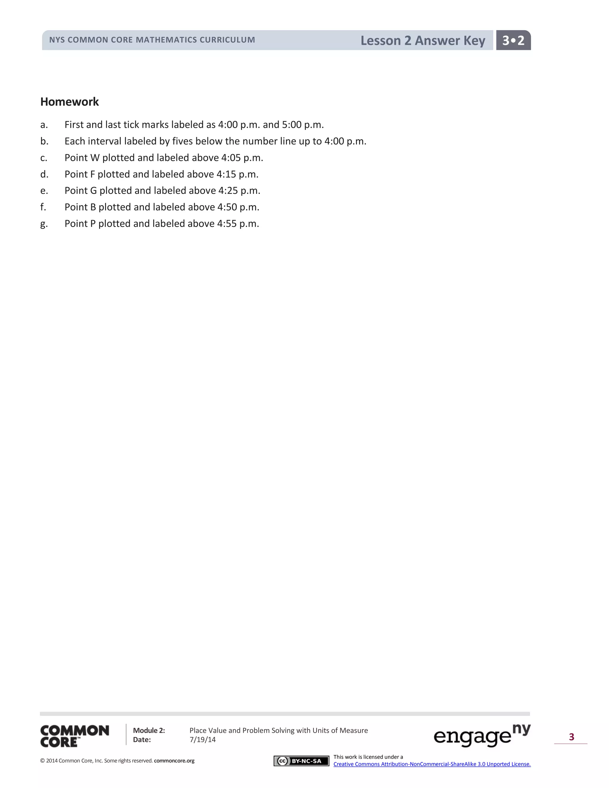 NYS COMMON CORE MATHEMATICS CURRICULUM 3•2Lesson 2 Answer Key
Module 2: Place Value and Problem Solving with Units of Measure
Date: 7/19/14
© 2014 Common Core, Inc. Somerights reserved. commoncore.org
This work is licensed under a
Creative Commons Attribution-NonCommercial-ShareAlike 3.0 Unported License.
3
Homework
a. First and last tick marks labeled as 4:00 p.m. and 5:00 p.m.
b. Each interval labeled by fives below the number line up to 4:00 p.m.
c. Point W plotted and labeled above 4:05 p.m.
d. Point F plotted and labeled above 4:15 p.m.
e. Point G plotted and labeled above 4:25 p.m.
f. Point B plotted and labeled above 4:50 p.m.
g. Point P plotted and labeled above 4:55 p.m.
 