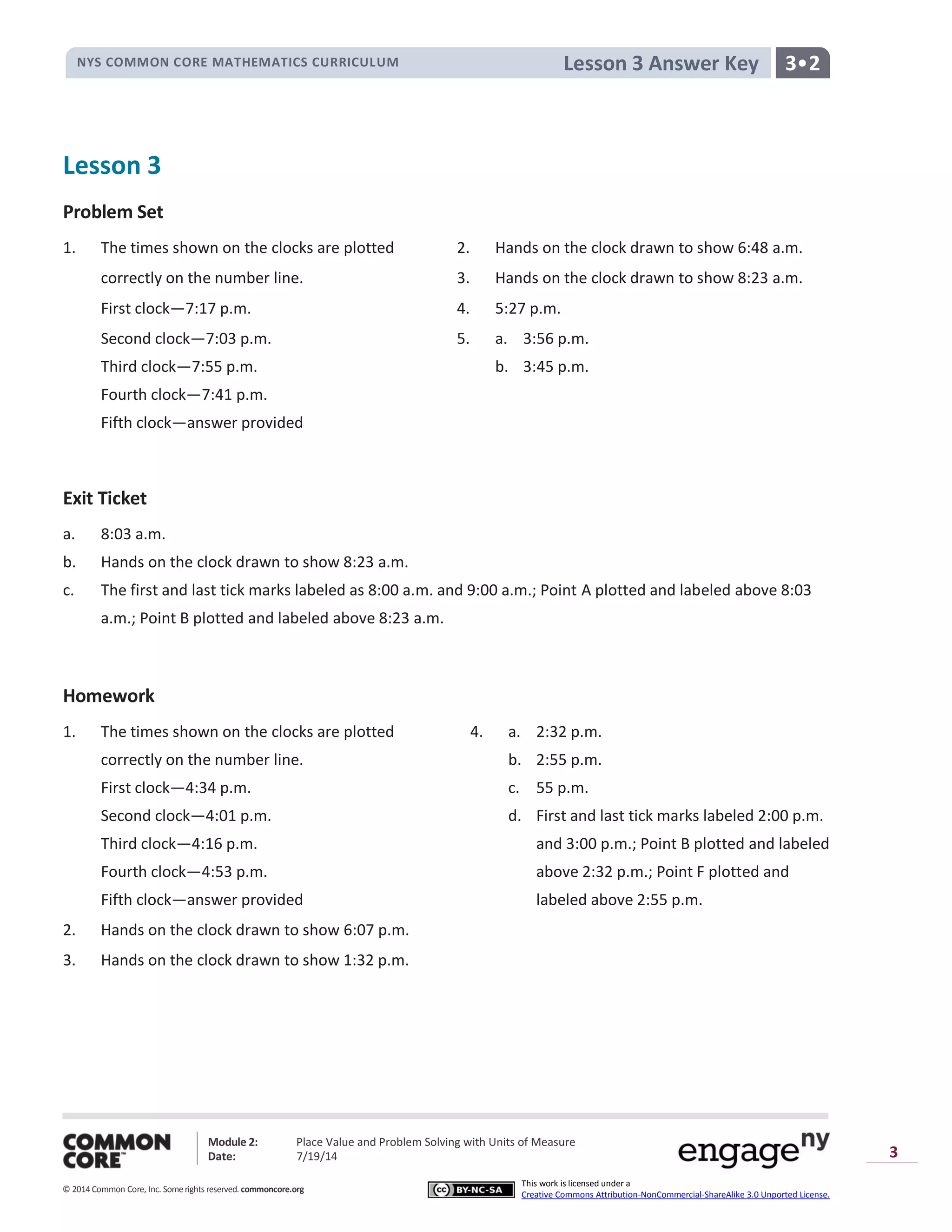 NYS COMMON CORE MATHEMATICS CURRICULUM 3•2Lesson 3 Answer Key
Module 2: Place Value and Problem Solving with Units of Measure
Date: 7/19/14
© 2014 Common Core, Inc. Somerights reserved. commoncore.org
This work is licensed under a
Creative Commons Attribution-NonCommercial-ShareAlike 3.0 Unported License.
3
Lesson 3
Problem Set
1. The times shown on the clocks are plotted 2. Hands on the clock drawn to show 6:48 a.m.
correctly on the number line. 3. Hands on the clock drawn to show 8:23 a.m.
First clock—7:17 p.m. 4. 5:27 p.m.
Second clock—7:03 p.m. 5. a. 3:56 p.m.
Third clock—7:55 p.m. b. 3:45 p.m.
Fourth clock—7:41 p.m.
Fifth clock—answer provided
Exit Ticket
a. 8:03 a.m.
b. Hands on the clock drawn to show 8:23 a.m.
c. The first and last tick marks labeled as 8:00 a.m. and 9:00 a.m.; Point A plotted and labeled above 8:03
a.m.; Point B plotted and labeled above 8:23 a.m.
Homework
1. The times shown on the clocks are plotted 4. a. 2:32 p.m.
correctly on the number line. b. 2:55 p.m.
First clock—4:34 p.m. c. 55 p.m.
Second clock—4:01 p.m. d. First and last tick marks labeled 2:00 p.m.
Third clock—4:16 p.m. and 3:00 p.m.; Point B plotted and labeled
Fourth clock—4:53 p.m. above 2:32 p.m.; Point F plotted and
Fifth clock—answer provided labeled above 2:55 p.m.
2. Hands on the clock drawn to show 6:07 p.m.
3. Hands on the clock drawn to show 1:32 p.m.
 