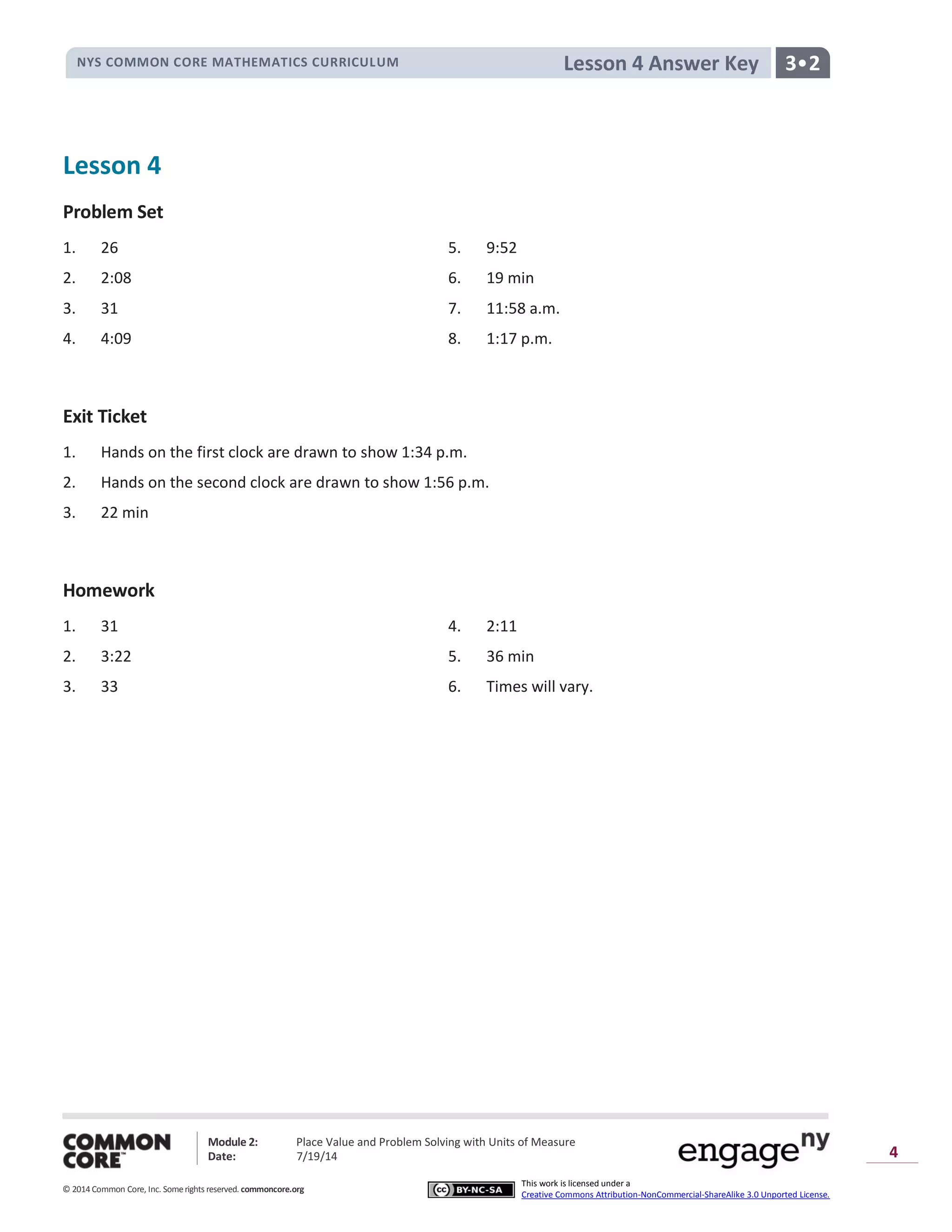 NYS COMMON CORE MATHEMATICS CURRICULUM 3•2Lesson 4 Answer Key
Module 2: Place Value and Problem Solving with Units of Measure
Date: 7/19/14
© 2014 Common Core, Inc. Somerights reserved. commoncore.org
This work is licensed under a
Creative Commons Attribution-NonCommercial-ShareAlike 3.0 Unported License.
4
Lesson 4
Problem Set
1. 26 5. 9:52
2. 2:08 6. 19 min
3. 31 7. 11:58 a.m.
4. 4:09 8. 1:17 p.m.
Exit Ticket
1. Hands on the first clock are drawn to show 1:34 p.m.
2. Hands on the second clock are drawn to show 1:56 p.m.
3. 22 min
Homework
1. 31 4. 2:11
2. 3:22 5. 36 min
3. 33 6. Times will vary.
 