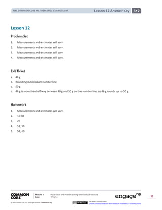 NYS COMMON CORE MATHEMATICS CURRICULUM
Module 2: Place Value and Problem Solving with Units of Measure
Date: 7/19/14
© 2014 Common Core, Inc. Somerights reserved. commoncore.org
3•2
This work is licensed under a
Creative Commons Attribution-NonCommercial-ShareAlike 3.0 Unported License.
12
Lesson 12 Answer Key
Lesson 12
Problem Set
1. Measurements and estimates will vary.
2. Measurements and estimates will vary.
3. Measurements and estimates will vary.
4. Measurements and estimates will vary.
Exit Ticket
a. 46 g
b. Rounding modeled on number line
c. 50 g
d. 46 g is more than halfway between 40 g and 50 g on the number line, so 46 g rounds up to 50 g.
Homework
1. Measurements and estimates will vary.
2. 10:30
3. 20
4. 53; 50
5. 58; 60
 