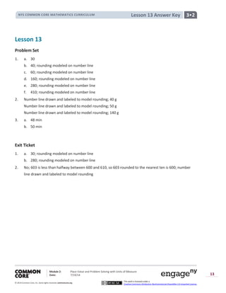 NYS COMMON CORE MATHEMATICS CURRICULUM 3•2Lesson 13 Answer Key
Module 2: Place Value and Problem Solving with Units of Measure
Date: 7/19/14
© 2014 Common Core, Inc. Somerights reserved. commoncore.org
This work is licensed under a
Creative Commons Attribution-NonCommercial-ShareAlike 3.0 Unported License.
13
Lesson 13
Problem Set
1. a. 30
b. 40; rounding modeled on number line
c. 60; rounding modeled on number line
d. 160; rounding modeled on number line
e. 280; rounding modeled on number line
f. 410; rounding modeled on number line
2. Number line drawn and labeled to model rounding; 40 g
Number line drawn and labeled to model rounding; 50 g
Number line drawn and labeled to model rounding; 140 g
3. a. 48 min
b. 50 min
Exit Ticket
1. a. 30; rounding modeled on number line
b. 280; rounding modeled on number line
2. No; 603 is less than halfway between 600 and 610, so 603 rounded to the nearest ten is 600; number
line drawn and labeled to model rounding
 