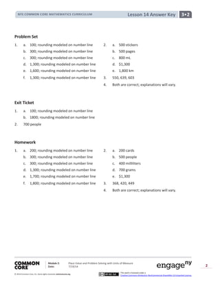 NYS COMMON CORE MATHEMATICS CURRICULUM 3•2Lesson 14 Answer Key
Module 2: Place Value and Problem Solving with Units of Measure
Date: 7/19/14
© 2014 Common Core, Inc. Somerights reserved. commoncore.org
This work is licensed under a
Creative Commons Attribution-NonCommercial-ShareAlike 3.0 Unported License.
2
Problem Set
1. a. 100; rounding modeled on number line 2. a. 500 stickers
b. 300; rounding modeled on number line b. 500 pages
c. 300; rounding modeled on number line c. 800 mL
d. 1,300; rounding modeled on number line d. $1,300
e. 1,600; rounding modeled on number line e. 1,800 km
f. 1,300; rounding modeled on number line 3. 550, 639, 603
4. Both are correct; explanations will vary.
Exit Ticket
1. a. 100; rounding modeled on number line
b. 1800; rounding modeled on number line
2. 700 people
Homework
1. a. 200; rounding modeled on number line 2. a. 200 cards
b. 300; rounding modeled on number line b. 500 people
c. 300; rounding modeled on number line c. 400 milliliters
d. 1,300; rounding modeled on number line d. 700 grams
e. 1,700; rounding modeled on number line e. $1,300
f. 1,800; rounding modeled on number line 3. 368, 420, 449
4. Both are correct; explanations will vary.
 