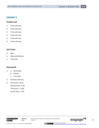 NYS COMMON CORE MATHEMATICS CURRICULUM 3•2Lesson 1 Answer Key
Module 2: Place Value and Problem Solving with Units of Measure
Date: 7/19/14
© 2014 Common Core, Inc. Somerights reserved. commoncore.org
This work is licensed under a
Creative Commons Attribution-NonCommercial-ShareAlike 3.0 Unported License.
1
Lesson 1
Problem Set
1. Times will vary.
2. Times will vary.
3. Times will vary.
4. Times will vary.
5. Times will vary.
6. Times will vary.
Exit Ticket
a. Jake
b. Riley and Nicholas
c. 3 seconds
Homework
1. a. Dominique
b. Chester
c. 5 seconds
2. Activities will vary.
3. First clock—10:15
Second clock—2:50
Third clock—11:00
Fourth clock—7:05
 