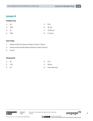 NYS COMMON CORE MATHEMATICS CURRICULUM 3•2Lesson 4 Answer Key
Module 2: Place Value and Problem Solving with Units of Measure
Date: 7/19/14
© 2014 Common Core, Inc. Somerights reserved. commoncore.org
This work is licensed under a
Creative Commons Attribution-NonCommercial-ShareAlike 3.0 Unported License.
4
Lesson 4
Problem Set
1. 26 5. 9:52
2. 2:08 6. 19 min
3. 31 7. 11:58 a.m.
4. 4:09 8. 1:17 p.m.
Exit Ticket
1. Hands on the first clock are drawn to show 1:34 p.m.
2. Hands on the second clock are drawn to show 1:56 p.m.
3. 22 min
Homework
1. 31 4. 2:11
2. 3:22 5. 36 min
3. 33 6. Times will vary.
 