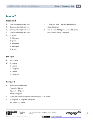 NYS COMMON CORE MATHEMATICS CURRICULUM 3•2Lesson 7 Answer Key
Module 2: Place Value and Problem Solving with Units of Measure
Date: 7/19/14
© 2014 Common Core, Inc. Somerights reserved. commoncore.org
This work is licensed under a
Creative Commons Attribution-NonCommercial-ShareAlike 3.0 Unported License.
7
Lesson 7
Problem Set
A. Objects and weights will vary. F. 2 kilograms since 1 bottle of water weighs
B. Objects and weights will vary. about 1 kilogram
C. Objects and weights will vary. G. Yes; 10 units of 100 grams equal 1000 grams,
D. Objects and weights will vary. which is the same as 1 kilogram
E. 1. grams
2. kilograms
3. grams
4. kilograms
5. kilograms
6. grams
Exit Ticket
1. 146 g; 12 kg
2. a. grams
b. grams
c. kilograms
d. grams
e. kilograms
Homework
1. Water bottle—1 kilogram
Paper clip—1 gram
4 pennies—10 grams
Apple—100 grams
2. Grams; because 113 kilograms is too heavy for a cell phone
3. 25 kilograms; 9 kilograms; 200 grams
367 grams; 105 grams
 