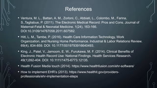 References
• Ventura, M. L., Battan, A. M., Zorloni, C., Abbiati, L., Colombo, M., Farina,
S.,Tagliabue, P. (2011). The Electronic Medical Record: Pros and Cons. Journal of
Maternal-Fetal & Neonatal Medicine. 1(24), 163-166.
DOI:10.3109/14767058.2011.607582.
• Hitt, L. M., Tambe, P. (2016). Health Care Information Technology, Work
Organization, and Nursing Home Performance. Industrial & Labor Relations Review.
69(4), 834-859. DOI: 10.1177/0019793916640493.
• King, J., Patel, V., Jamoom, E. W., Furukawa, M. F. (2014). Clinical Benefits of
Electronic Health Record Use: National Findings. Health Services Research.
49(1)392-404. DOI: 10.1111/1475-6773.12135.
• Health Fusion Media touch (2014). https://www.healthfusion.com/ehr-software/
• How to implement EHR’s (2013). https://www.healthit.gov/providers-
professionals/ehr-implementation-steps
 