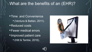 What are the benefits of an (EHR)?
•Time and Convenience
• (Ventura & Battan, 2011).
•Reduced costs
•Fewer medical errors
•Improved patient care
• (Hitt & Tambe, 2016).
 