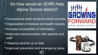 So how would an (EHR) help
Alpine School district?
•Convenience when students switch schools.
•Organization of medical and health records.
•Increase accessibility of information.
•Improved communication with parents and
staff.
• Keeping records up to date.
•Improved prevention and emergency plans.
 