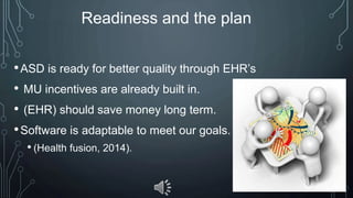 Readiness and the plan
•ASD is ready for better quality through EHR’s
• MU incentives are already built in.
• (EHR) should save money long term.
•Software is adaptable to meet our goals.
• (Health fusion, 2014).
 