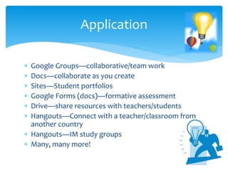  Google Groups—collaborative/team work
 Docs—collaborate as you create
 Sites—Student portfolios
 Google Forms (docs)—formative assessment
 Drive—share resources with teachers/students
 Hangouts—Connect with a teacher/classroom from
another country
 Hangouts—IM study groups
 Many, many more!
Application
 